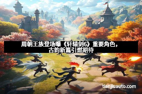 周朝王族登场曝《轩辕剑6》重要角色，古韵新篇引燃期待